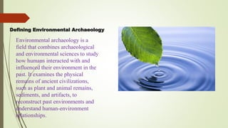 Defining Environmental Archaeology
Environmental archaeology is a
field that combines archaeological
and environmental sciences to study
how humans interacted with and
influenced their environment in the
past. It examines the physical
remains of ancient civilizations,
such as plant and animal remains,
sediments, and artifacts, to
reconstruct past environments and
understand human-environment
relationships.
 