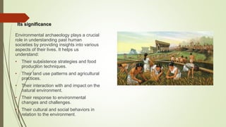 Its significance
Environmental archaeology plays a crucial
role in understanding past human
societies by providing insights into various
aspects of their lives. It helps us
understand:
• Their subsistence strategies and food
production techniques.
• Their land use patterns and agricultural
practices.
• Their interaction with and impact on the
natural environment.
• Their response to environmental
changes and challenges.
• Their cultural and social behaviors in
relation to the environment.
 