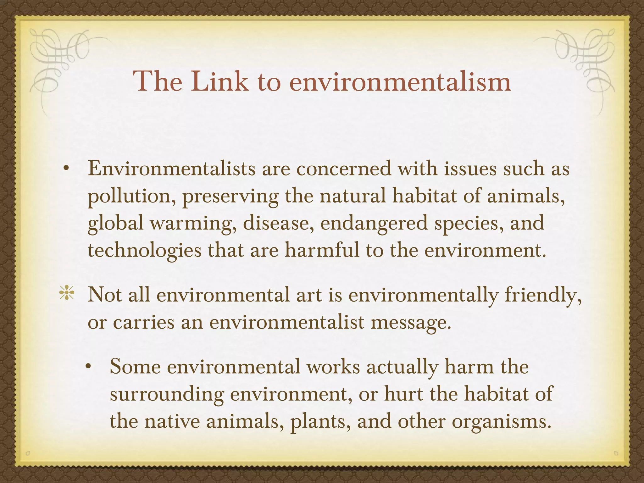 The Link to environmentalism

• Environmentalists are concerned with issues such as
  pollution, preserving the natural habitat of animals,
  global warming, disease, endangered species, and
  technologies that are harmful to the environment.
  Not all environmental art is environmentally friendly,
  or carries an environmentalist message.
  • Some environmental works actually harm the
     surrounding environment, or hurt the habitat of
     the native animals, plants, and other organisms.
 