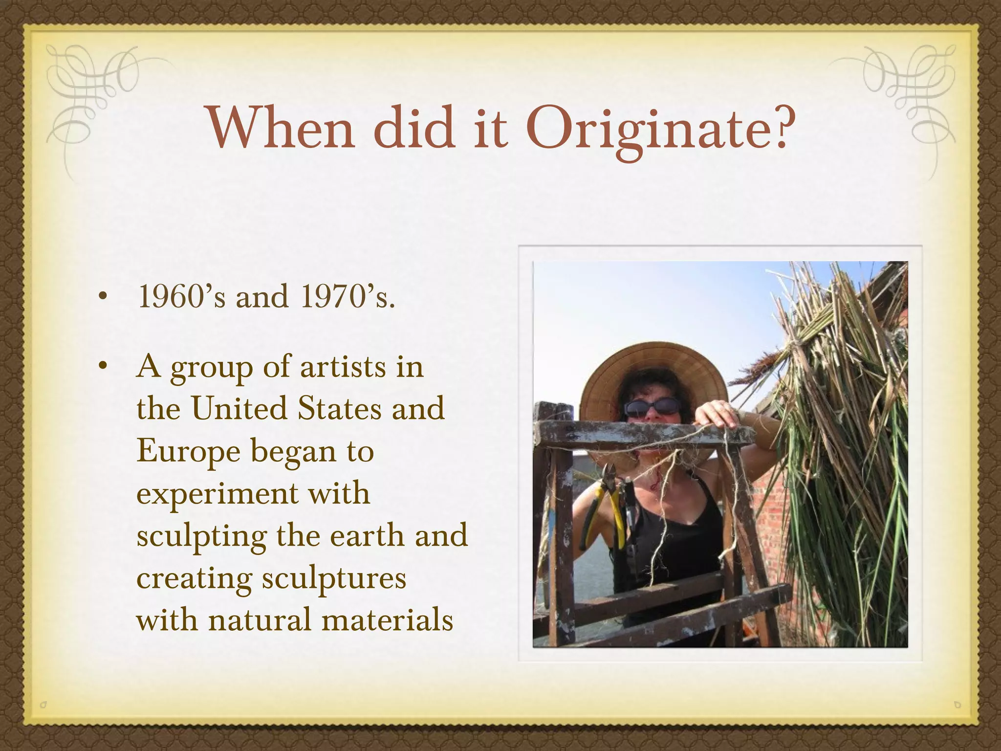 When did it Originate?

• 1960’s and 1970’s.

• A group of artists in
   the United States and
   Europe began to
   experiment with
   sculpting the earth and
   creating sculptures
   with natural materials
 