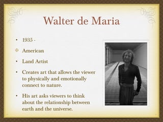 Walter de Maria
• 1935 -

   American
• Land Artist

• Creates art that allows the viewer
   to physically and emotionally
   connect to nature.
• His art asks viewers to think
   about the relationship between
   earth and the universe.
 