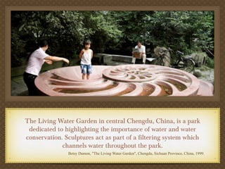 The Living Water Garden in central Chengdu, China, is a park
 dedicated to highlighting the importance of water and water
conservation. Sculptures act as part of a filtering system which
             channels water throughout the park.
               Betsy Damon, "The Living Water Garden", Chengdu, Sichuan Province, China, 1999.
 