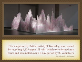 This sculpture, by British artist Jill Townsley, was created
by recycling 9,375 paper till rolls, which were formed into
cones and assembled over a 4-day period by 20 volunteers.
                                           Till Rolls, (2011), Jill Townsley
 