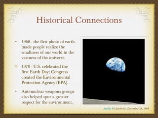 Historical Connections

• 1968 - the first photo of earth
   made people realize the
   smallness of our world in the
   vastness of the universe.
   1970 - U.S. celebrated the
   first Earth Day; Congress
   created the Environmental
   Protection Agency (EPA).
• Anti-nuclear weapons groups
   also helped spur a greater
   respect for the environment.
                                    Apollo 8's Earthrise, December 24, 1968
 
