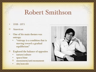 Robert Smithson
•   1938 - 1973
    American
•    One of his main themes was
     entropy
    • “entropy is a condition that is
        moving toward a gradual
        equilibrium”
     Explored the balance of opposites
    • nature/culture
    • space/time
       monument/anti-monument
    • site/non-site
 