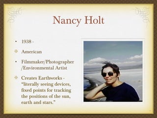 Nancy Holt
• 1938 -

  American
• Filmmaker/Photographer
  /Environmental Artist
  Creates Earthworks -
  “literally seeing devices,
  fixed points for tracking
  the positions of the sun,
  earth and stars.”
 