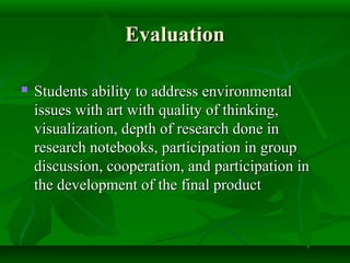 Evaluation

   Students ability to address environmental
    issues with art with quality of thinking,
    visualization, depth of research done in
    research notebooks, participation in group
    discussion, cooperation, and participation in
    the development of the final product
 