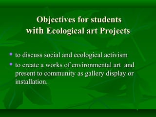 Objectives for students
       with Ecological art Projects

   to discuss social and ecological activism
   to create a works of environmental art and
    present to community as gallery display or
    installation.
 