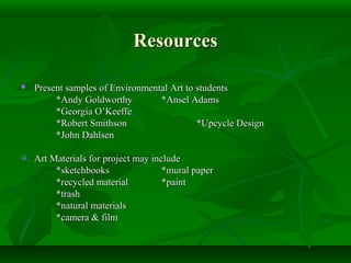 Resources

   Present samples of Environmental Art to students
         *Andy Goldworthy         *Ansel Adams
         *Georgia O’Keeffe
         *Robert Smithson                   *Upcycle Design
         *John Dahlsen

   Art Materials for project may include
         *sketchbooks                *mural paper
         *recycled material          *paint
         *trash
         *natural materials
         *camera & film
 