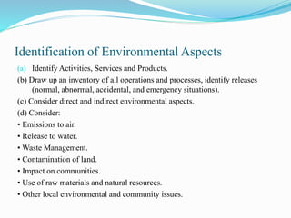 Identification of Environmental Aspects
(a) Identify Activities, Services and Products.
(b) Draw up an inventory of all operations and processes, identify releases
(normal, abnormal, accidental, and emergency situations).
(c) Consider direct and indirect environmental aspects.
(d) Consider:
• Emissions to air.
• Release to water.
• Waste Management.
• Contamination of land.
• Impact on communities.
• Use of raw materials and natural resources.
• Other local environmental and community issues.
 