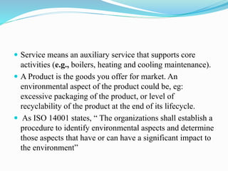  Service means an auxiliary service that supports core
activities (e.g., boilers, heating and cooling maintenance).
 A Product is the goods you offer for market. An
environmental aspect of the product could be, eg:
excessive packaging of the product, or level of
recyclability of the product at the end of its lifecycle.
 As ISO 14001 states, “ The organizations shall establish a
procedure to identify environmental aspects and determine
those aspects that have or can have a significant impact to
the environment”
 