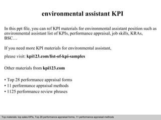 environmental assistant KPI 
In this ppt file, you can ref KPI materials for environmental assistant position such as 
environmental assistant list of KPIs, performance appraisal, job skills, KRAs, 
BSC… 
If you need more KPI materials for environmental assistant, 
please visit: kpi123.com/list-of-kpi-samples 
Other materials from kpi123.com 
• Top 28 performance appraisal forms 
• 11 performance appraisal methods 
• 1125 performance review phrases 
Top materials: top sales KPIs, Top 28 performance appraisal forms, 11 performance appraisal methods 
Interview questions and answers – free download/ pdf and ppt file 
 