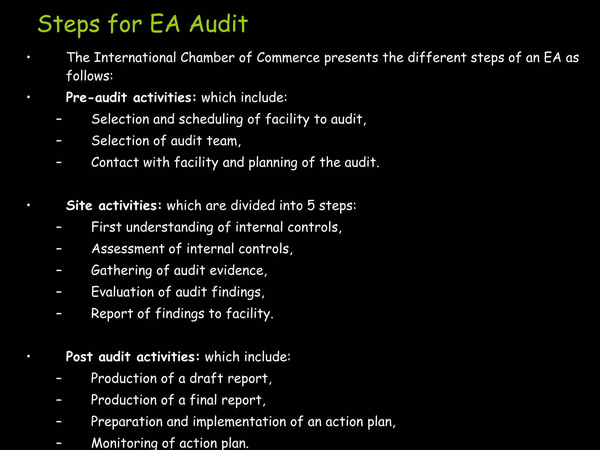 Steps for EA Audit
•        The International Chamber of Commerce presents the different steps of an EA as
         follows:
•        Pre-audit activities: which include:
     –       Selection and scheduling of facility to audit,
     –       Selection of audit team,
     –       Contact with facility and planning of the audit.


•        Site activities: which are divided into 5 steps:
     –       First understanding of internal controls,
     –       Assessment of internal controls,
     –       Gathering of audit evidence,
     –       Evaluation of audit findings,
     –       Report of findings to facility.


•        Post audit activities: which include:
     –       Production of a draft report,
     –       Production of a final report,
     –       Preparation and implementation of an action plan,
     –       Monitoring of action plan.
 