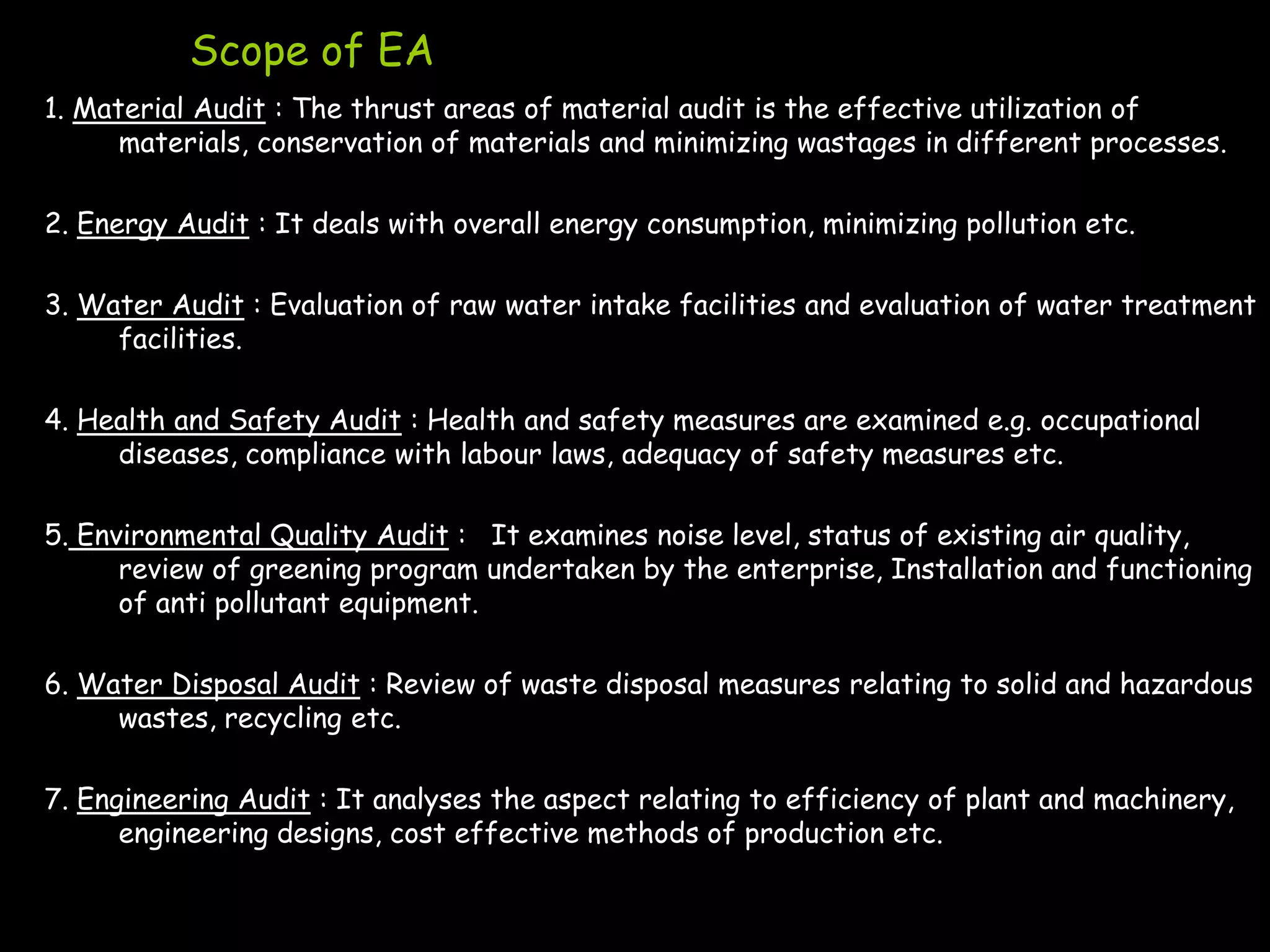 Scope of EA
1. Material Audit : The thrust areas of material audit is the effective utilization of
      materials, conservation of materials and minimizing wastages in different processes.

2. Energy Audit : It deals with overall energy consumption, minimizing pollution etc.

3. Water Audit : Evaluation of raw water intake facilities and evaluation of water treatment
     facilities.

4. Health and Safety Audit : Health and safety measures are examined e.g. occupational
     diseases, compliance with labour laws, adequacy of safety measures etc.

5. Environmental Quality Audit : It examines noise level, status of existing air quality,
      review of greening program undertaken by the enterprise, Installation and functioning
      of anti pollutant equipment.

6. Water Disposal Audit : Review of waste disposal measures relating to solid and hazardous
     wastes, recycling etc.

7. Engineering Audit : It analyses the aspect relating to efficiency of plant and machinery,
      engineering designs, cost effective methods of production etc.
 