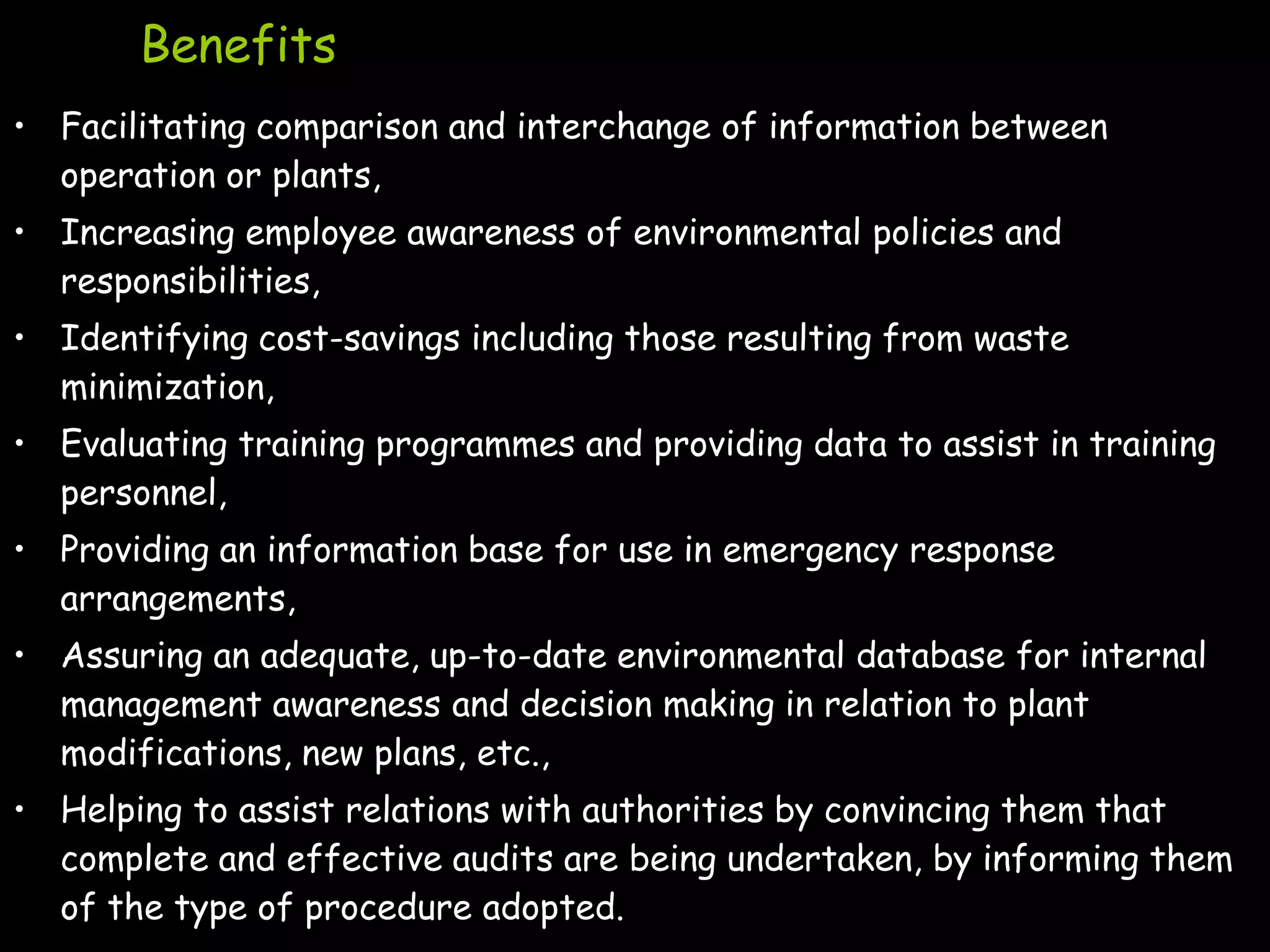 Benefits
• Facilitating comparison and interchange of information between
  operation or plants,
• Increasing employee awareness of environmental policies and
  responsibilities,
• Identifying cost-savings including those resulting from waste
  minimization,
• Evaluating training programmes and providing data to assist in training
  personnel,
• Providing an information base for use in emergency response
  arrangements,
• Assuring an adequate, up-to-date environmental database for internal
  management awareness and decision making in relation to plant
  modifications, new plans, etc.,
• Helping to assist relations with authorities by convincing them that
  complete and effective audits are being undertaken, by informing them
  of the type of procedure adopted.
 
