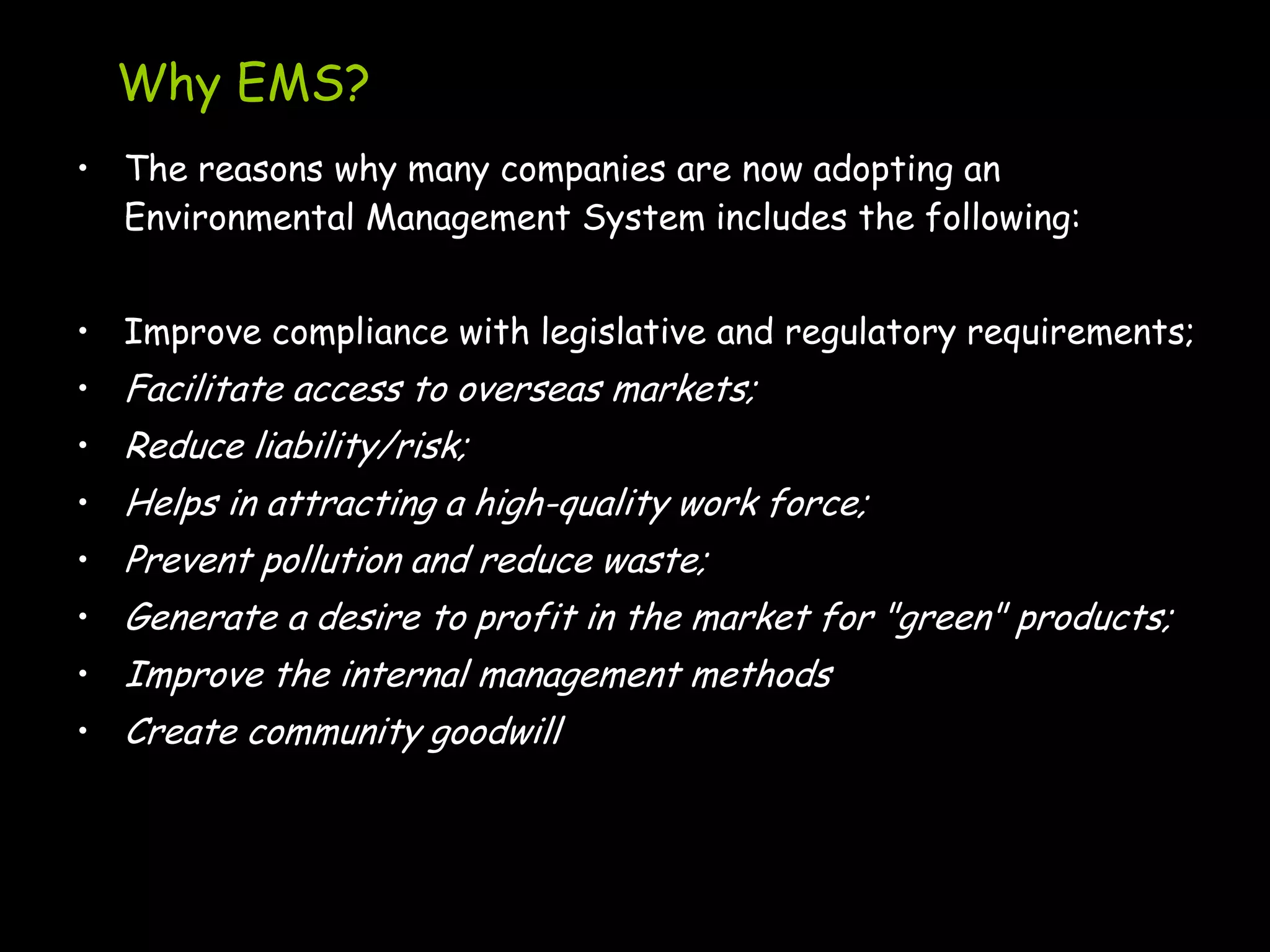 Why EMS?
• The reasons why many companies are now adopting an
  Environmental Management System includes the following:


• Improve compliance with legislative and regulatory requirements;
• Facilitate access to overseas markets;
• Reduce liability/risk;
• Helps in attracting a high-quality work force;
• Prevent pollution and reduce waste;
• Generate a desire to profit in the market for "green" products;
• Improve the internal management methods
• Create community goodwill
 