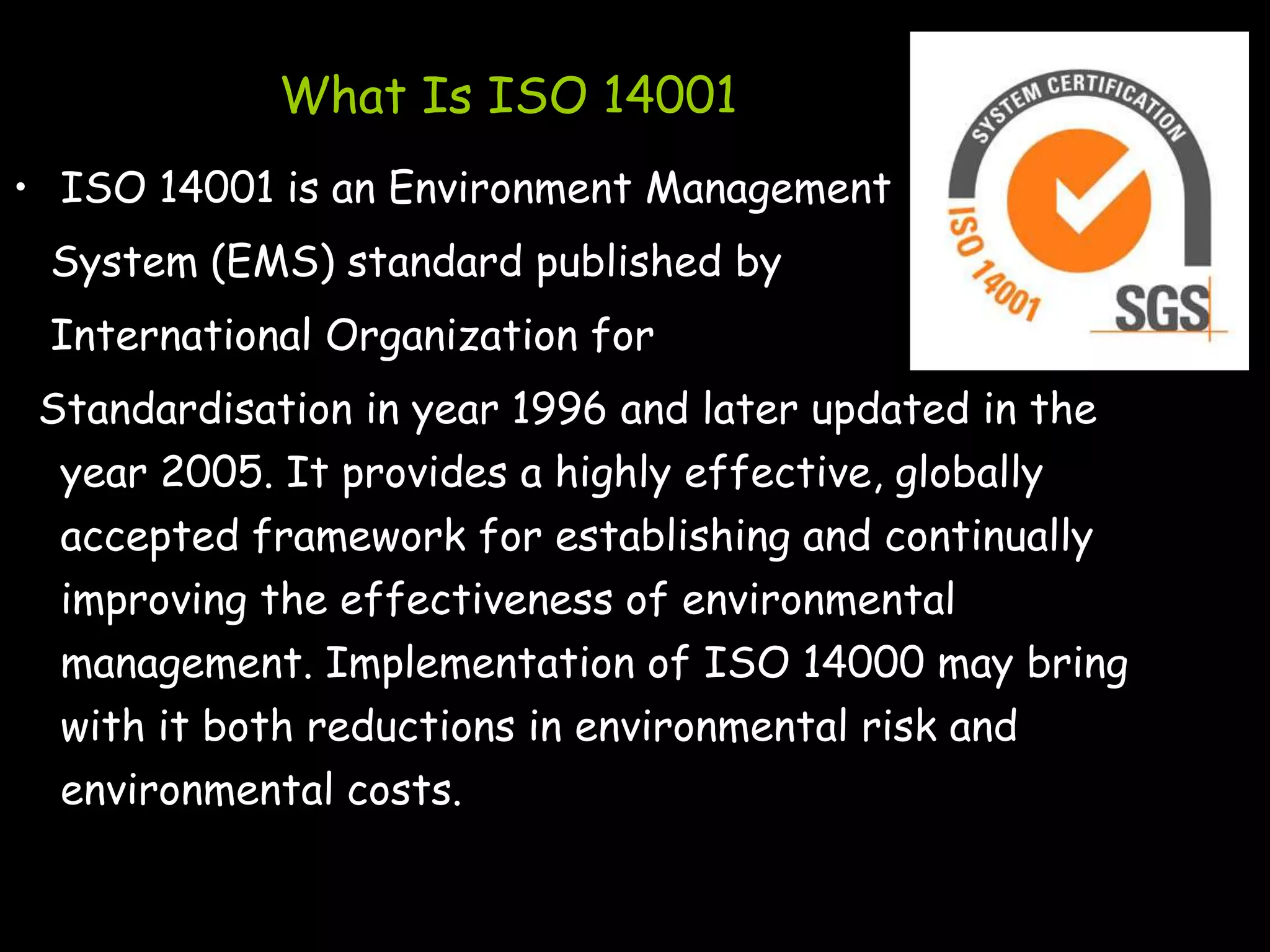What Is ISO 14001
• ISO 14001 is an Environment Management
 System (EMS) standard published by
 International Organization for
 Standardisation in year 1996 and later updated in the
  year 2005. It provides a highly effective, globally
  accepted framework for establishing and continually
  improving the effectiveness of environmental
  management. Implementation of ISO 14000 may bring
  with it both reductions in environmental risk and
  environmental costs.
 