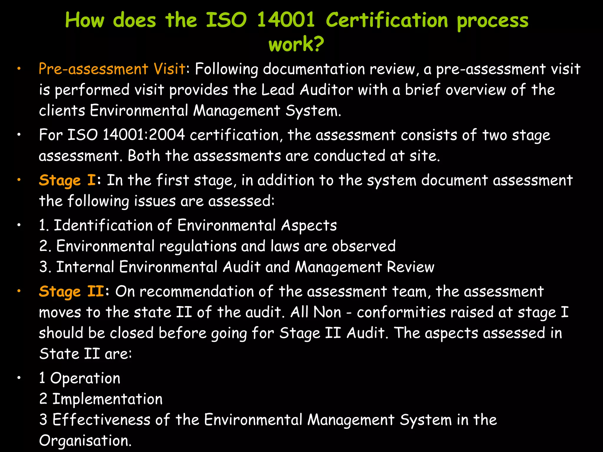How does the ISO 14001 Certification process
                         work?
•   Pre-assessment Visit: Following documentation review, a pre-assessment visit
    is performed visit provides the Lead Auditor with a brief overview of the
    clients Environmental Management System.
•   For ISO 14001:2004 certification, the assessment consists of two stage
    assessment. Both the assessments are conducted at site.
•   Stage I: In the first stage, in addition to the system document assessment
    the following issues are assessed:
•   1. Identification of Environmental Aspects
    2. Environmental regulations and laws are observed
    3. Internal Environmental Audit and Management Review
•   Stage II: On recommendation of the assessment team, the assessment
    moves to the state II of the audit. All Non - conformities raised at stage I
    should be closed before going for Stage II Audit. The aspects assessed in
    State II are:
•   1 Operation
    2 Implementation
    3 Effectiveness of the Environmental Management System in the
    Organisation.
 
