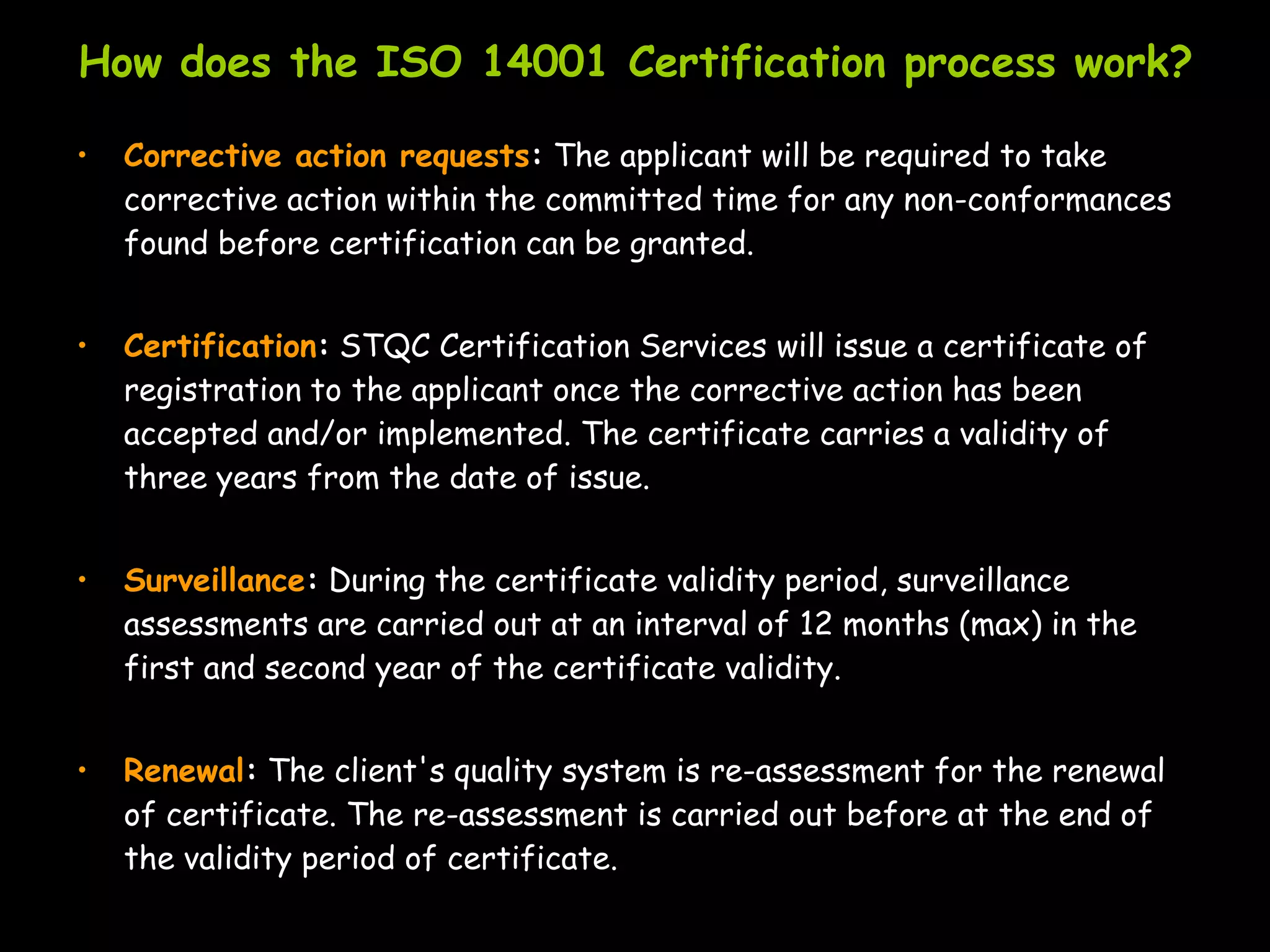 How does the ISO 14001 Certification process work?

•   Corrective action requests: The applicant will be required to take
    corrective action within the committed time for any non-conformances
    found before certification can be granted.


•   Certification: STQC Certification Services will issue a certificate of
    registration to the applicant once the corrective action has been
    accepted and/or implemented. The certificate carries a validity of
    three years from the date of issue.


•   Surveillance: During the certificate validity period, surveillance
    assessments are carried out at an interval of 12 months (max) in the
    first and second year of the certificate validity.


•   Renewal: The client's quality system is re-assessment for the renewal
    of certificate. The re-assessment is carried out before at the end of
    the validity period of certificate.
 