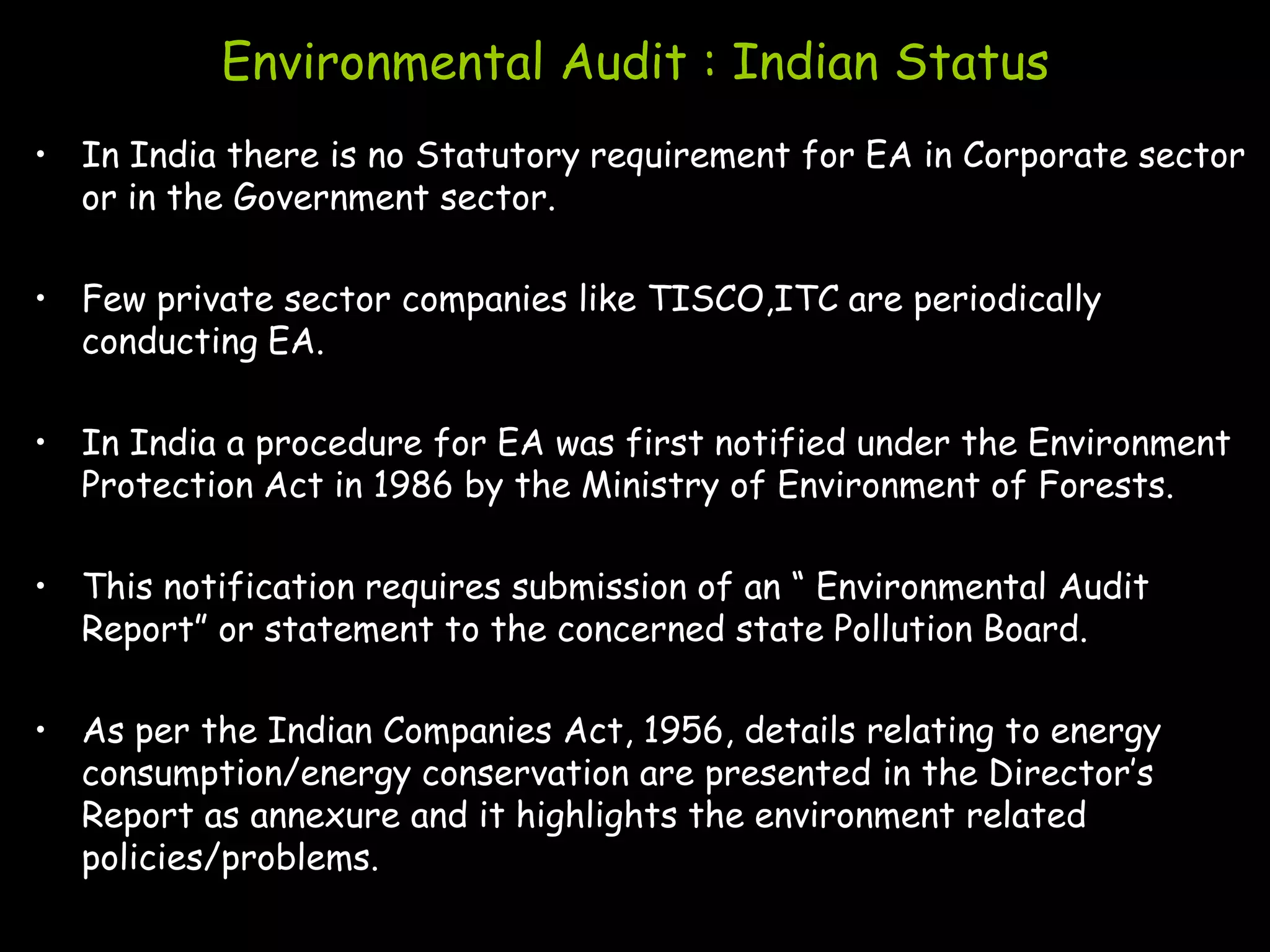 Environmental Audit : Indian Status
• In India there is no Statutory requirement for EA in Corporate sector
  or in the Government sector.

• Few private sector companies like TISCO,ITC are periodically
  conducting EA.

• In India a procedure for EA was first notified under the Environment
  Protection Act in 1986 by the Ministry of Environment of Forests.

• This notification requires submission of an “ Environmental Audit
  Report” or statement to the concerned state Pollution Board.

• As per the Indian Companies Act, 1956, details relating to energy
  consumption/energy conservation are presented in the Director‟s
  Report as annexure and it highlights the environment related
  policies/problems.
 