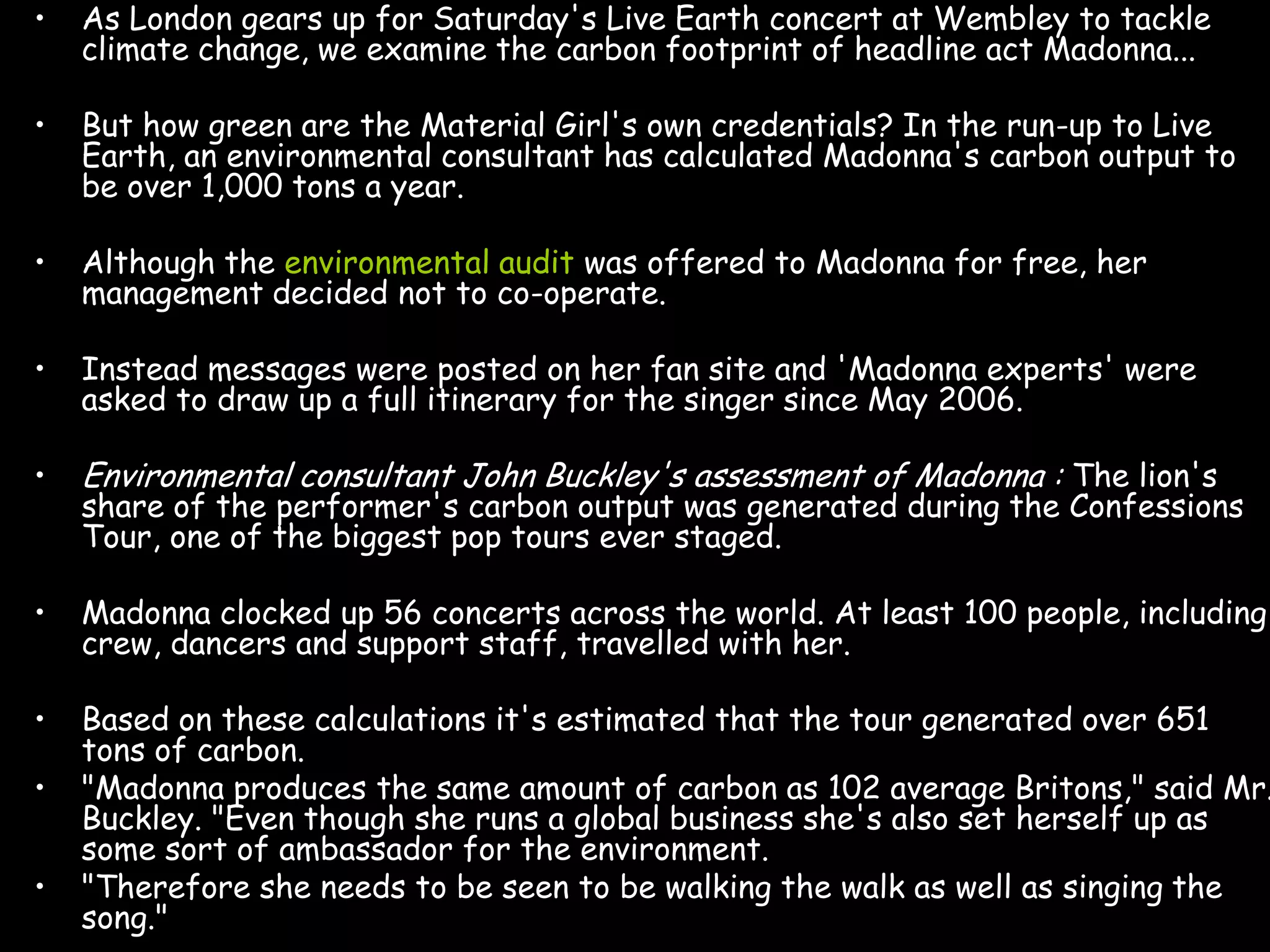 •   As London gears up for Saturday's Live Earth concert at Wembley to tackle
    climate change, we examine the carbon footprint of headline act Madonna...

•   But how green are the Material Girl's own credentials? In the run-up to Live
    Earth, an environmental consultant has calculated Madonna's carbon output to
    be over 1,000 tons a year.

•   Although the environmental audit was offered to Madonna for free, her
    management decided not to co-operate.

•   Instead messages were posted on her fan site and 'Madonna experts' were
    asked to draw up a full itinerary for the singer since May 2006.

•   Environmental consultant John Buckley's assessment of Madonna : The lion's
    share of the performer's carbon output was generated during the Confessions
    Tour, one of the biggest pop tours ever staged.

•   Madonna clocked up 56 concerts across the world. At least 100 people, including
    crew, dancers and support staff, travelled with her.

•   Based on these calculations it's estimated that the tour generated over 651
    tons of carbon.
•   "Madonna produces the same amount of carbon as 102 average Britons," said Mr.
    Buckley. "Even though she runs a global business she's also set herself up as
    some sort of ambassador for the environment.
•   "Therefore she needs to be seen to be walking the walk as well as singing the
    song."
 