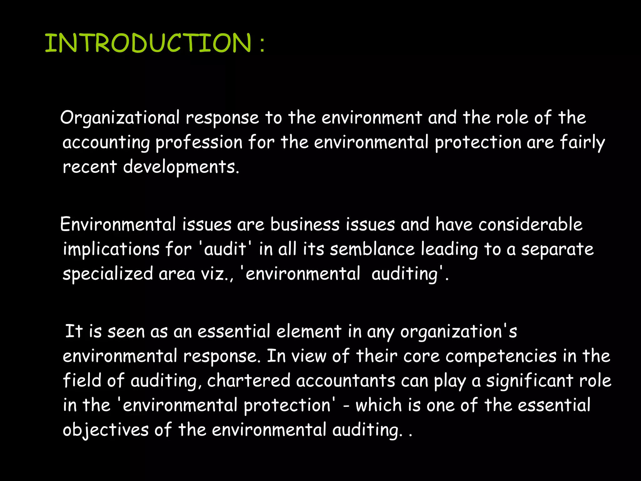 INTRODUCTION :

Organizational response to the environment and the role of the
accounting profession for the environmental protection are fairly
recent developments.


Environmental issues are business issues and have considerable
implications for 'audit' in all its semblance leading to a separate
specialized area viz., 'environmental auditing'.


  It is seen as an essential element in any organization's
 environmental response. In view of their core competencies in the
 field of auditing, chartered accountants can play a significant role
 in the 'environmental protection' - which is one of the essential
 objectives of the environmental auditing. .
 