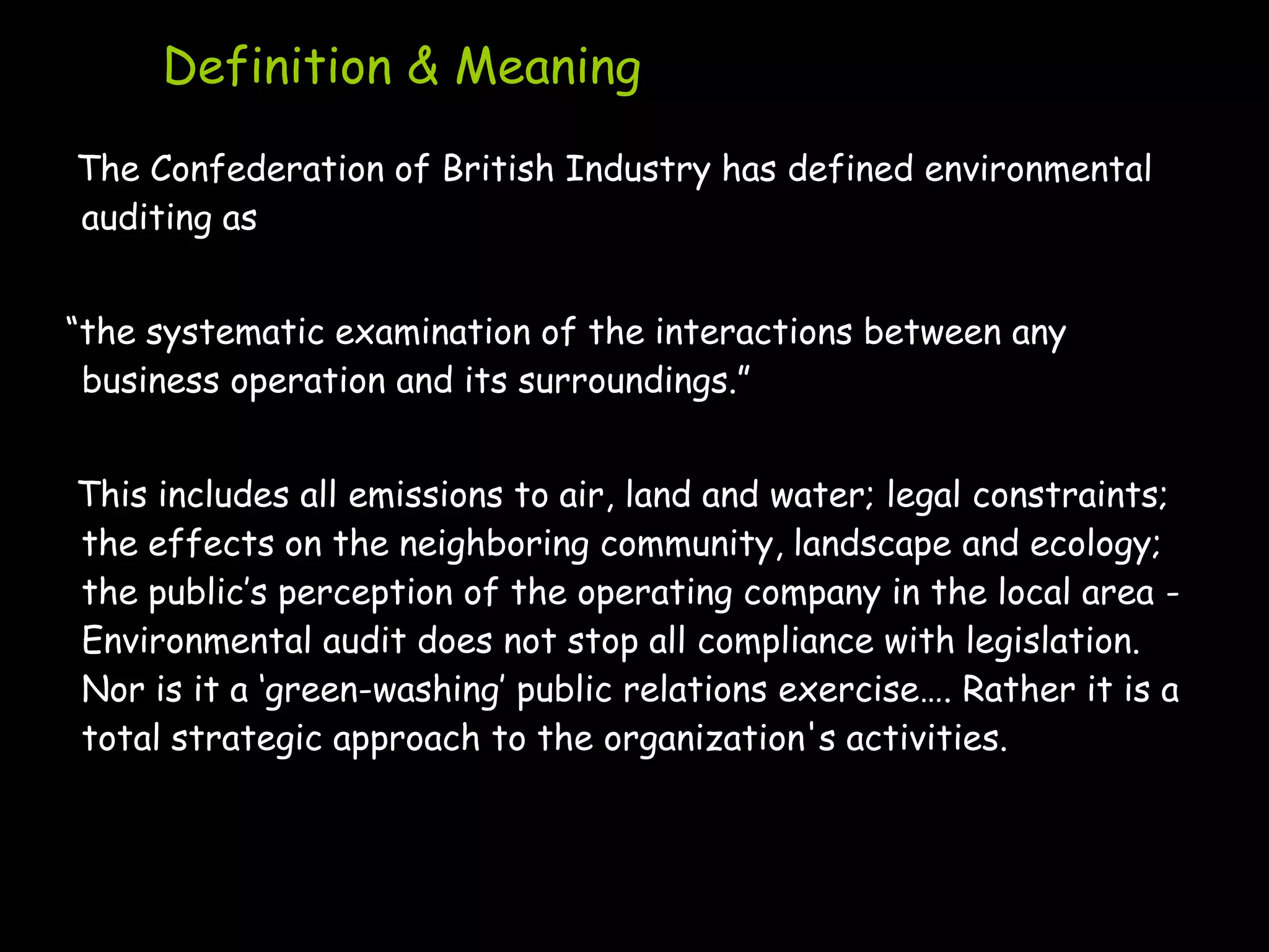 Definition & Meaning
The Confederation of British Industry has defined environmental
auditing as


“the systematic examination of the interactions between any
 business operation and its surroundings.”


This includes all emissions to air, land and water; legal constraints;
the effects on the neighboring community, landscape and ecology;
the public‟s perception of the operating company in the local area -
Environmental audit does not stop all compliance with legislation.
Nor is it a „green-washing‟ public relations exercise…. Rather it is a
total strategic approach to the organization's activities.
 