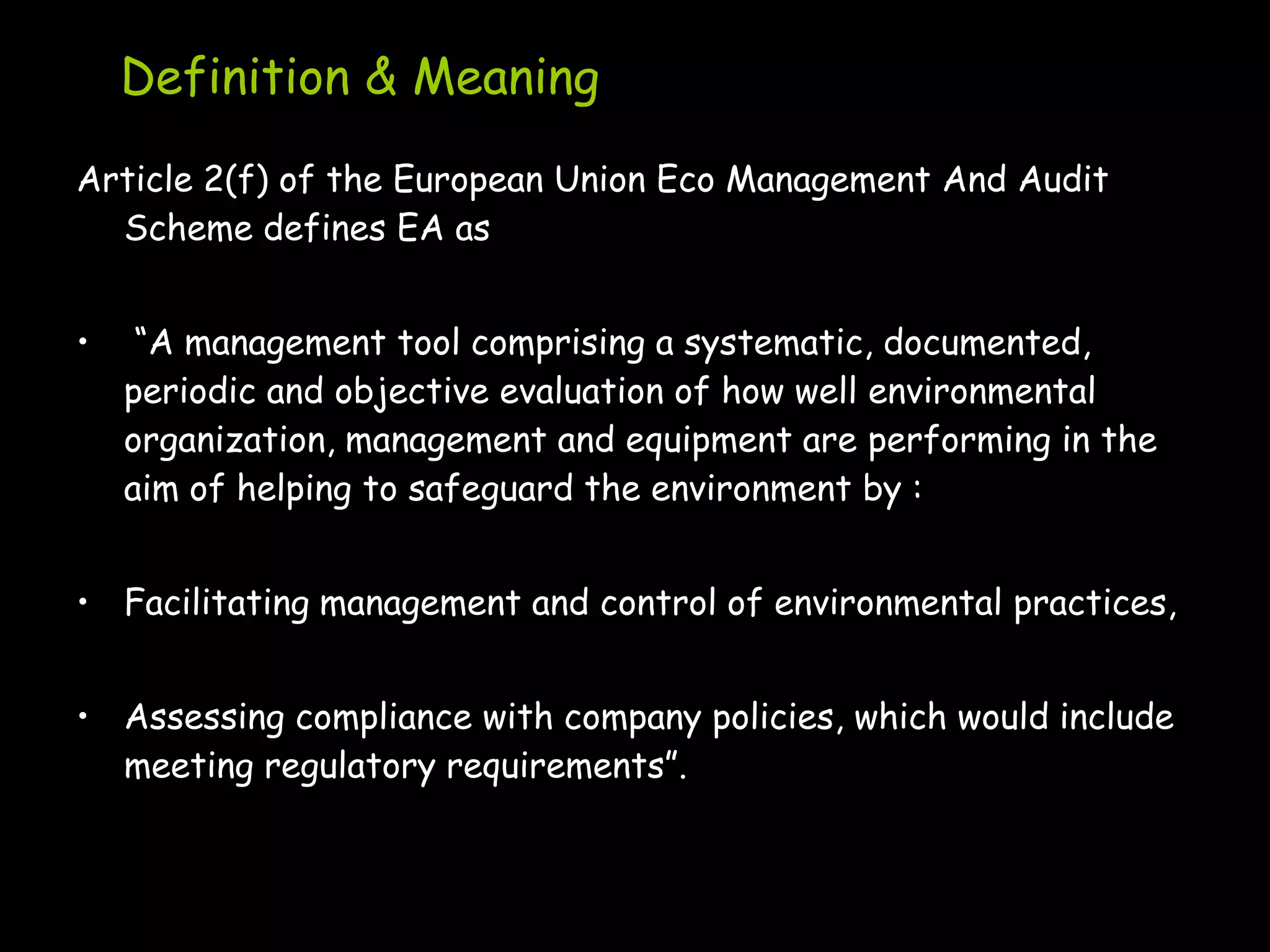 Definition & Meaning
Article 2(f) of the European Union Eco Management And Audit
  Scheme defines EA as


•    “A management tool comprising a systematic, documented,
    periodic and objective evaluation of how well environmental
    organization, management and equipment are performing in the
    aim of helping to safeguard the environment by :


• Facilitating management and control of environmental practices,


• Assessing compliance with company policies, which would include
  meeting regulatory requirements”.
 