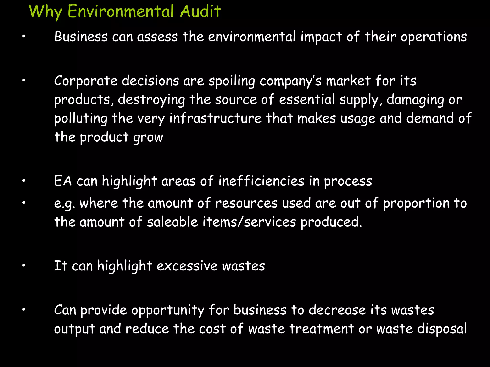 Why Environmental Audit
•      Business can assess the environmental impact of their operations


•      Corporate decisions are spoiling company‟s market for its
       products, destroying the source of essential supply, damaging or
       polluting the very infrastructure that makes usage and demand of
       the product grow


•      EA can highlight areas of inefficiencies in process
•      e.g. where the amount of resources used are out of proportion to
       the amount of saleable items/services produced.


•      It can highlight excessive wastes


•      Can provide opportunity for business to decrease its wastes
       output and reduce the cost of waste treatment or waste disposal
 
