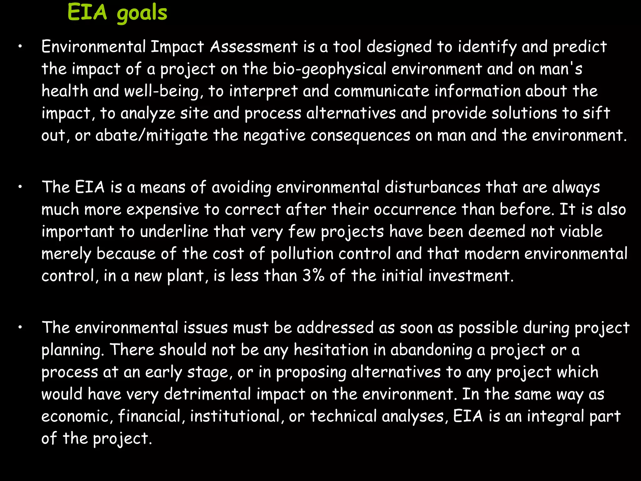 EIA goals
•   Environmental Impact Assessment is a tool designed to identify and predict
    the impact of a project on the bio-geophysical environment and on man's
    health and well-being, to interpret and communicate information about the
    impact, to analyze site and process alternatives and provide solutions to sift
    out, or abate/mitigate the negative consequences on man and the environment.


•   The EIA is a means of avoiding environmental disturbances that are always
    much more expensive to correct after their occurrence than before. It is also
    important to underline that very few projects have been deemed not viable
    merely because of the cost of pollution control and that modern environmental
    control, in a new plant, is less than 3% of the initial investment.


•   The environmental issues must be addressed as soon as possible during project
    planning. There should not be any hesitation in abandoning a project or a
    process at an early stage, or in proposing alternatives to any project which
    would have very detrimental impact on the environment. In the same way as
    economic, financial, institutional, or technical analyses, EIA is an integral part
    of the project.
 