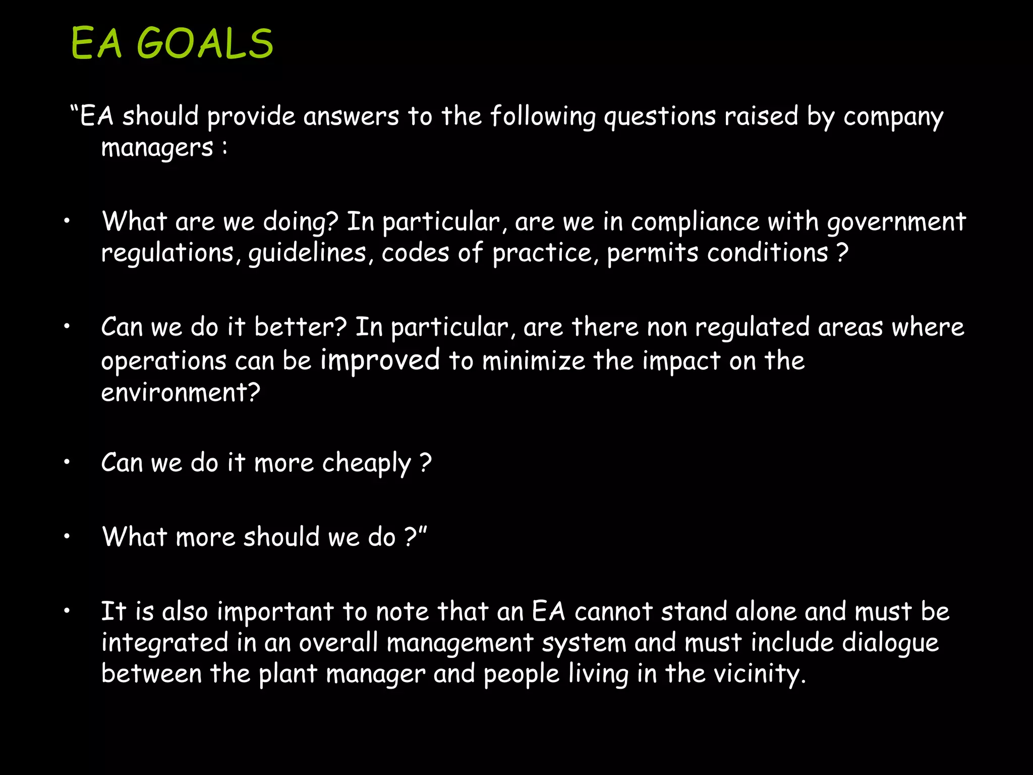 EA GOALS
“EA should provide answers to the following questions raised by company
  managers :

•   What are we doing? In particular, are we in compliance with government
    regulations, guidelines, codes of practice, permits conditions ?

•   Can we do it better? In particular, are there non regulated areas where
    operations can be improved to minimize the impact on the
    environment?

•   Can we do it more cheaply ?

•   What more should we do ?”

•   It is also important to note that an EA cannot stand alone and must be
    integrated in an overall management system and must include dialogue
    between the plant manager and people living in the vicinity.
 