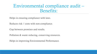 Environmental compliance audit –
Benefits:
Helps in ensuring compliance with laws.
Reduces risk / costs with non-compliance.
Gap between promises and results.
Pollution & waste reducing, conserving resources.
Helps in improving Environmental Performance.
 
