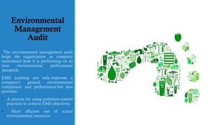 Environmental
Management
Audit
The environmental management audit
helps the organization or company
understand how it is performing on its
own environmental performance
standards.
EMS auditing not only improves a
company's general environmental
compliance and performance but also
provides:
• A process for using pollution-control
practices to achieve EMS objectives.
• More efficient use of scarce
environmental resources.
 