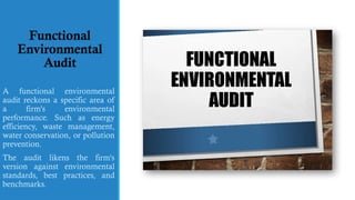 Functional
Environmental
Audit
A functional environmental
audit reckons a specific area of
a firm's environmental
performance. Such as energy
efficiency, waste management,
water conservation, or pollution
prevention.
The audit likens the firm's
version against environmental
standards, best practices, and
benchmarks.
 