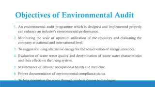 Objectives of Environmental Audit
1. An environmental audit programme which is designed and implemented properly
can enhance an industry’s environmental performance.
2. Monitoring the scale of optimum utilization of the resources and evaluating the
company at national and international level.
3. To suggest for using alternative energy for the conservation of energy resources.
4. Evaluation of waste water quality and determination of waste water characteristics
and their effects on the living system.
5. Maintenance of labour/ occupational health and medicine.
6. Proper documentation of environmental compliance status.
7. To help minimizer the waste through modern cleaner technologies.
 
