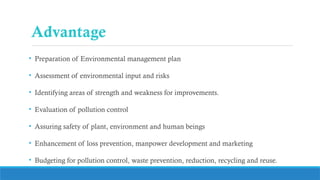 Advantage
• Preparation of Environmental management plan
• Assessment of environmental input and risks
• Identifying areas of strength and weakness for improvements.
• Evaluation of pollution control
• Assuring safety of plant, environment and human beings
• Enhancement of loss prevention, manpower development and marketing
• Budgeting for pollution control, waste prevention, reduction, recycling and reuse.
 