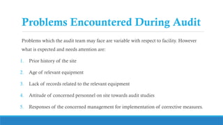 Problems Encountered During Audit
Problems which the audit team may face are variable with respect to facility. However
what is expected and needs attention are:
1. Prior history of the site
2. Age of relevant equipment
3. Lack of records related to the relevant equipment
4. Attitude of concerned personnel on site towards audit studies
5. Responses of the concerned management for implementation of corrective measures.
 