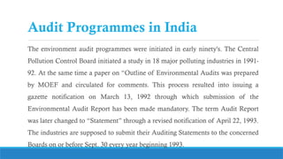 Audit Programmes in India
The environment audit programmes were initiated in early ninety's. The Central
Pollution Control Board initiated a study in 18 major polluting industries in 1991-
92. At the same time a paper on “Outline of Environmental Audits was prepared
by MOEF and circulated for comments. This process resulted into issuing a
gazette notification on March 13, 1992 through which submission of the
Environmental Audit Report has been made mandatory. The term Audit Report
was later changed to “Statement” through a revised notification of April 22, 1993.
The industries are supposed to submit their Auditing Statements to the concerned
Boards on or before Sept. 30 every year beginning 1993.
 
