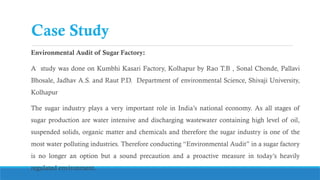 Case Study
Environmental Audit of Sugar Factory:
A study was done on Kumbhi Kasari Factory, Kolhapur by Rao T.B , Sonal Chonde, Pallavi
Bhosale, Jadhav A.S. and Raut P.D. Department of environmental Science, Shivaji University,
Kolhapur
The sugar industry plays a very important role in India’s national economy. As all stages of
sugar production are water intensive and discharging wastewater containing high level of oil,
suspended solids, organic matter and chemicals and therefore the sugar industry is one of the
most water polluting industries. Therefore conducting “Environmental Audit” in a sugar factory
is no longer an option but a sound precaution and a proactive measure in today’s heavily
regulated environment.
 