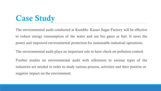 Case Study
The environmental audit conducted at Kumbhi- Kasari Sugar Factory will be effective
to reduce energy consumption of the water and use bio gases as fuel. It saves the
power and improved environmental protection for sustainable industrial operations.
The environmental audit plays an important role to have check on pollution control.
Further studies on environmental audit with references to various types of the
industries are needed in order to study various process, activities and their positive or
negative impact on the environment.
 