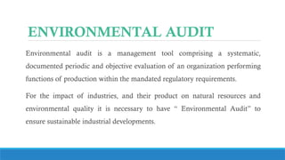 ENVIRONMENTAL AUDIT
Environmental audit is a management tool comprising a systematic,
documented periodic and objective evaluation of an organization performing
functions of production within the mandated regulatory requirements.
For the impact of industries, and their product on natural resources and
environmental quality it is necessary to have “ Environmental Audit” to
ensure sustainable industrial developments.
 