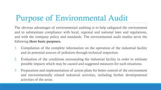 Purpose of Environmental Audit
The obvious advantages of environmental auditing is to help safeguard the environment
and to substantiate compliance with local, regional and national laws and regulations,
and with the company policy and standards. The environmental audit studies serve the
following three basic purposes.
1. Compilation of the complete information on the operation of the industrial facility
and its potential sources of pollution through technical inspection.
2. Evaluation of the conditions surrounding the industrial facility in order to estimate
possible impacts which may be caused and suggested measures for such situations.
3. Preparation and implementation of action plans for better control of the environment
and environmentally related industrial activities, including further developmental
activities of the areas.
 