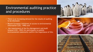 Environmental auditing practice
and procedures
• There is an increasing demand for the results of auditing
to be disclosed.
• Recent European initiatives on access to environmental
information (CEC, 1990) and
• the requirement of the Eco Management and Audit
Scheme (CEC, 1993) for participants to publish
environmental statements confirm the importance of this.
 