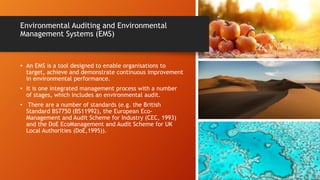 Environmental Auditing and Environmental
Management Systems (EMS)
• An EMS is a tool designed to enable organisations to
target, achieve and demonstrate continuous improvement
in environmental performance.
• It is one integrated management process with a number
of stages, which includes an environmental audit.
• There are a number of standards (e.g. the British
Standard BS7750 (BS11992), the European Eco-
Management and Audit Scheme for Industry (CEC, 1993)
and the DoE EcoManagement and Audit Scheme for UK
Local Authorities (DoE,1995)).
 