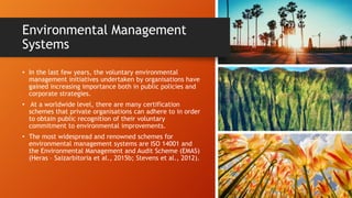 Environmental Management
Systems
• In the last few years, the voluntary environmental
management initiatives undertaken by organisations have
gained increasing importance both in public policies and
corporate strategies.
• At a worldwide level, there are many certification
schemes that private organisations can adhere to in order
to obtain public recognition of their voluntary
commitment to environmental improvements.
• The most widespread and renowned schemes for
environmental management systems are ISO 14001 and
the Environmental Management and Audit Scheme (EMAS)
(Heras – Saizarbitoria et al., 2015b; Stevens et al., 2012).
 
