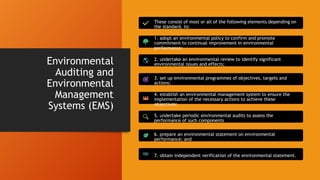 Environmental
Auditing and
Environmental
Management
Systems (EMS)
These consist of most or all of the following elements depending on
the standard, to:
1. adopt an environmental policy to confirm and promote
commitment to continual improvement in environmental
performance;
2. undertake an environmental review to identify significant
environmental issues and effects;
3. set up environmental programmes of objectives, targets and
actions;
4. establish an environmental management system to ensure the
implementation of the necessary actions to achieve these
objectives;
5. undertake periodic environmental audits to assess the
performance of such components
6. prepare an environmental statement on environmental
performance; and
7. obtain independent verification of the environmental statement.
 