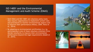 ISO 14001 and the Environmental
Management and Audit Scheme (EMAS)
• Both EMAS and ISO 14001 are voluntary policy tools
that require organisations to implement certain rules
and procedures to monitor environmental aspects and
to improve their performance (Hillary, 2004; Testa et
al., 2014).
• By adopting an environmental certification (i.e. by
participating in one of these voluntary schemes) firms
decide voluntarily to improve their environmental
performance beyond the legal requirements (Daddi et
al., 2015).
 