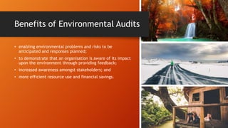 Benefits of Environmental Audits
• enabling environmental problems and risks to be
anticipated and responses planned;
• to demonstrate that an organisation is aware of its impact
upon the environment through providing feedback;
• increased awareness amongst stakeholders; and
• more efficient resource use and financial savings.
 