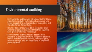 Environmental Auditing
• Environmental auditing was introduced to the UK and
elsewhere mainly by multinational companies who
began to apply the audit procedures corporately and
via subsidiaries (horizontally).
• It is now being encouraged down the supply chain
when large companies demand that their suppliers
have green credentials (vertically).
• Environmental auditing has also become more
proactive as organisations have recognised potential
market and stakeholder benefits, efficiency gains,
financial savings, and the importance of improved
public relations.
 