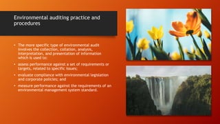 Environmental auditing practice and
procedures
• The more specific type of environmental audit
involves the collection, collation, analysis,
interpretation, and presentation of information
which is used to:
• assess performance against a set of requirements or
targets, related to specific issues;
• evaluate compliance with environmental legislation
and corporate policies; and
• measure performance against the requirements of an
environmental management system standard.
 